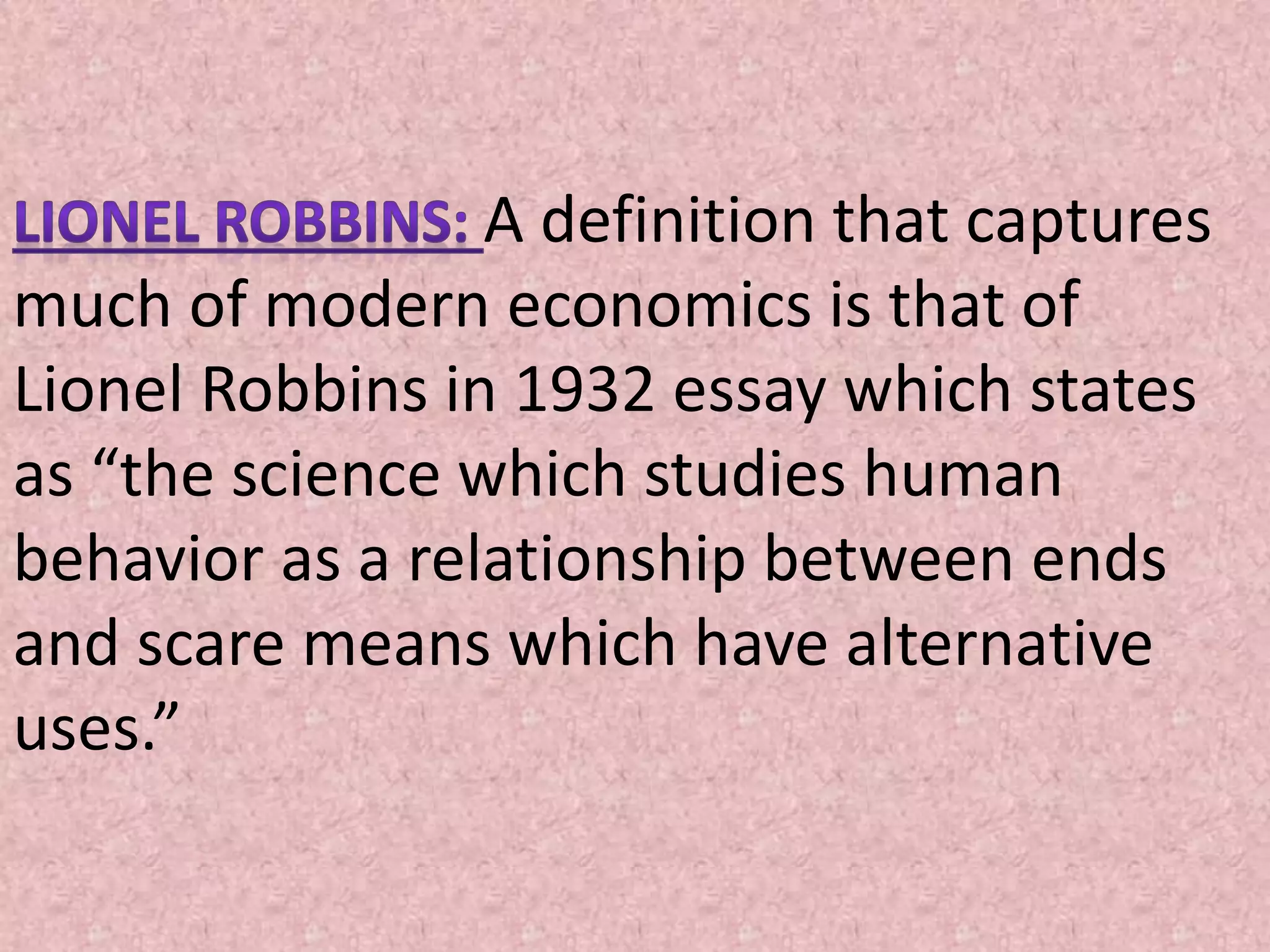 A definition that captures
much of modern economics is that of
Lionel Robbins in 1932 essay which states
as “the science which studies human
behavior as a relationship between ends
and scare means which have alternative
uses.”
 