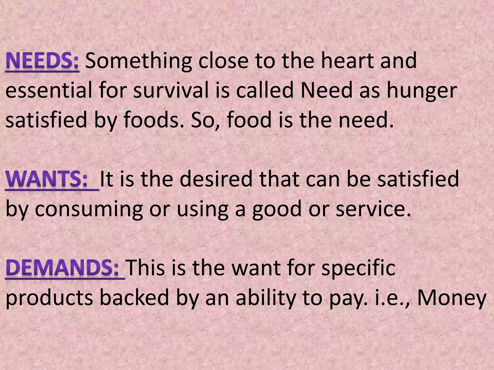 Something close to the heart and
essential for survival is called Need as hunger
satisfied by foods. So, food is the need.
It is the desired that can be satisfied
by consuming or using a good or service.
This is the want for specific
products backed by an ability to pay. i.e., Money
 