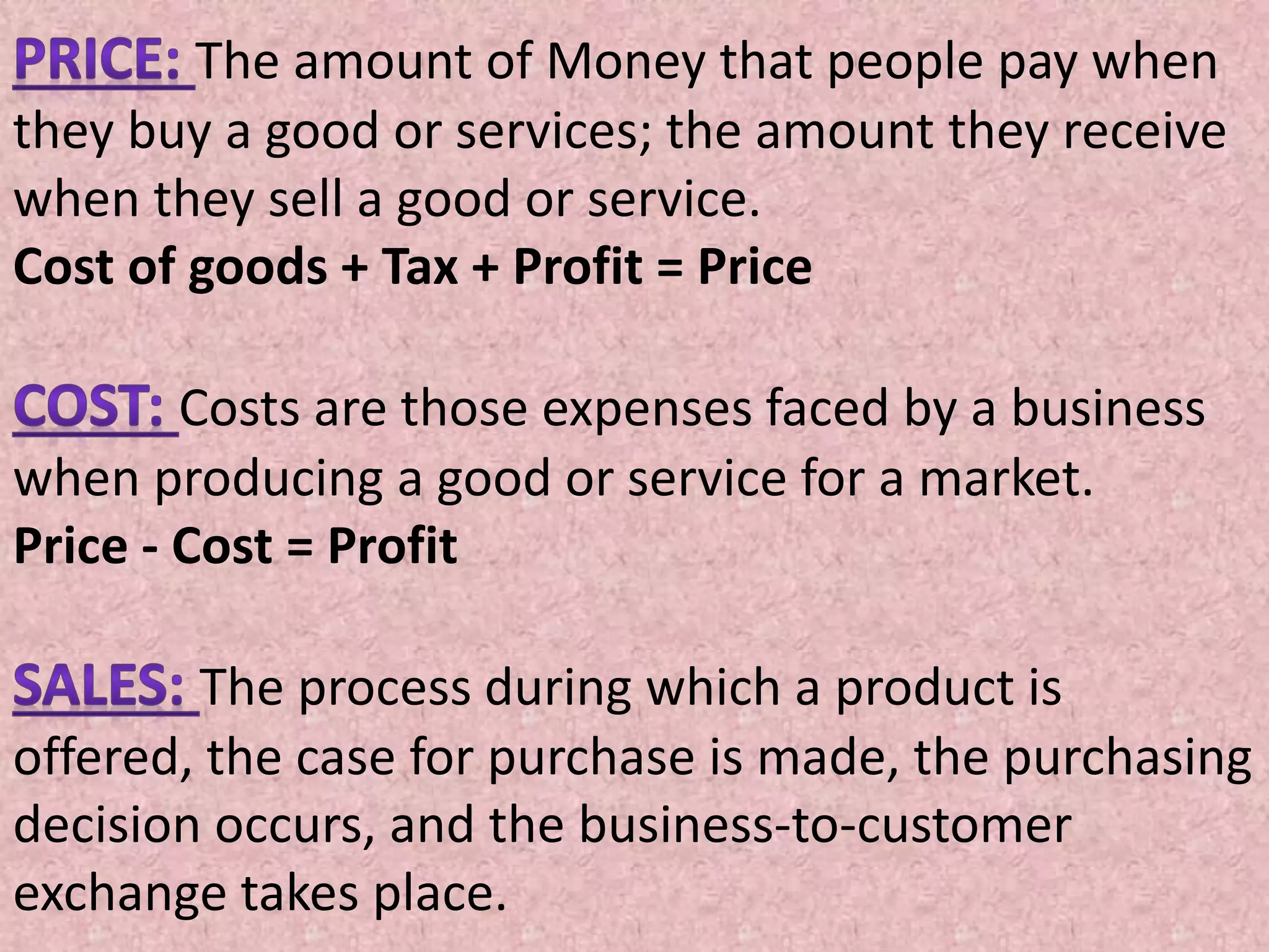 The amount of Money that people pay when
they buy a good or services; the amount they receive
when they sell a good or service.
Cost of goods + Tax + Profit = Price
Costs are those expenses faced by a business
when producing a good or service for a market.
Price - Cost = Profit
The process during which a product is
offered, the case for purchase is made, the purchasing
decision occurs, and the business-to-customer
exchange takes place.
 