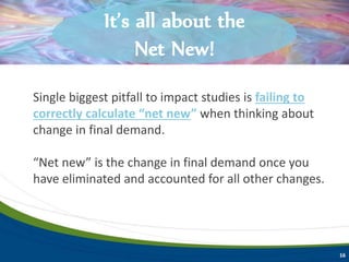 Single biggest pitfall to impact studies is failing to
correctly calculate “net new” when thinking about
change in final demand.
“Net new” is the change in final demand once you
have eliminated and accounted for all other changes.
Key terms to understand.
16
Key terms to understand.It’s all about the
Net New!
 