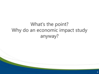 6
What’s the point?
Why do an economic impact study
anyway?
 