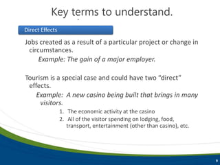 9
Key terms to understand.
Jobs created as a result of a particular project or change in
circumstances.
Example: The gain of a major employer.
Tourism is a special case and could have two “direct”
effects.
Example: A new casino being built that brings in many
visitors.
1. The economic activity at the casino
2. All of the visitor spending on lodging, food,
transport, entertainment (other than casino), etc.
Direct Effects
Key terms to understand.
 