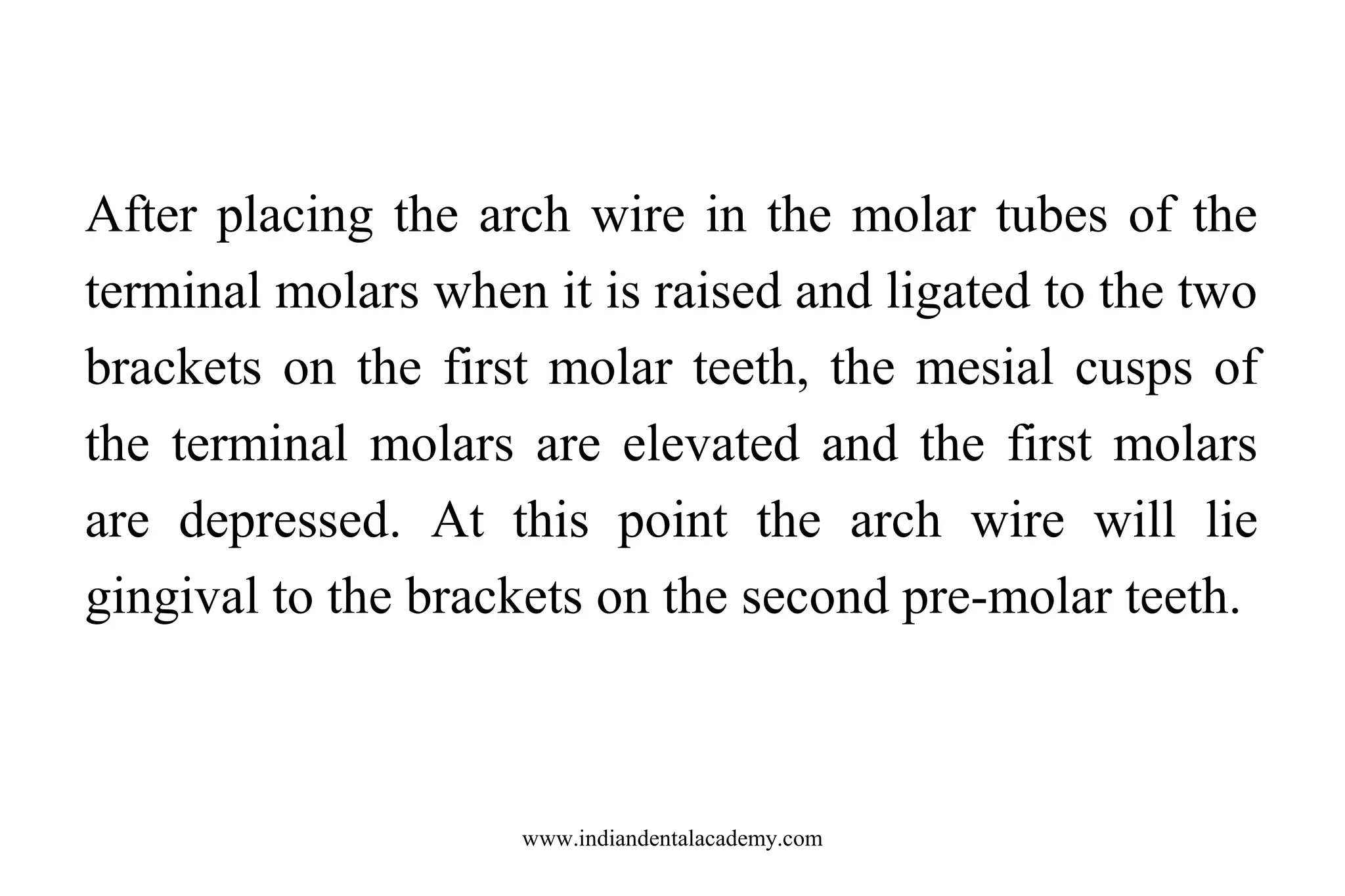 After placing the arch wire in the molar tubes of the
terminal molars when it is raised and ligated to the two
brackets on the first molar teeth, the mesial cusps of
the terminal molars are elevated and the first molars
are depressed. At this point the arch wire will lie
gingival to the brackets on the second pre-molar teeth.

www.indiandentalacademy.com

 