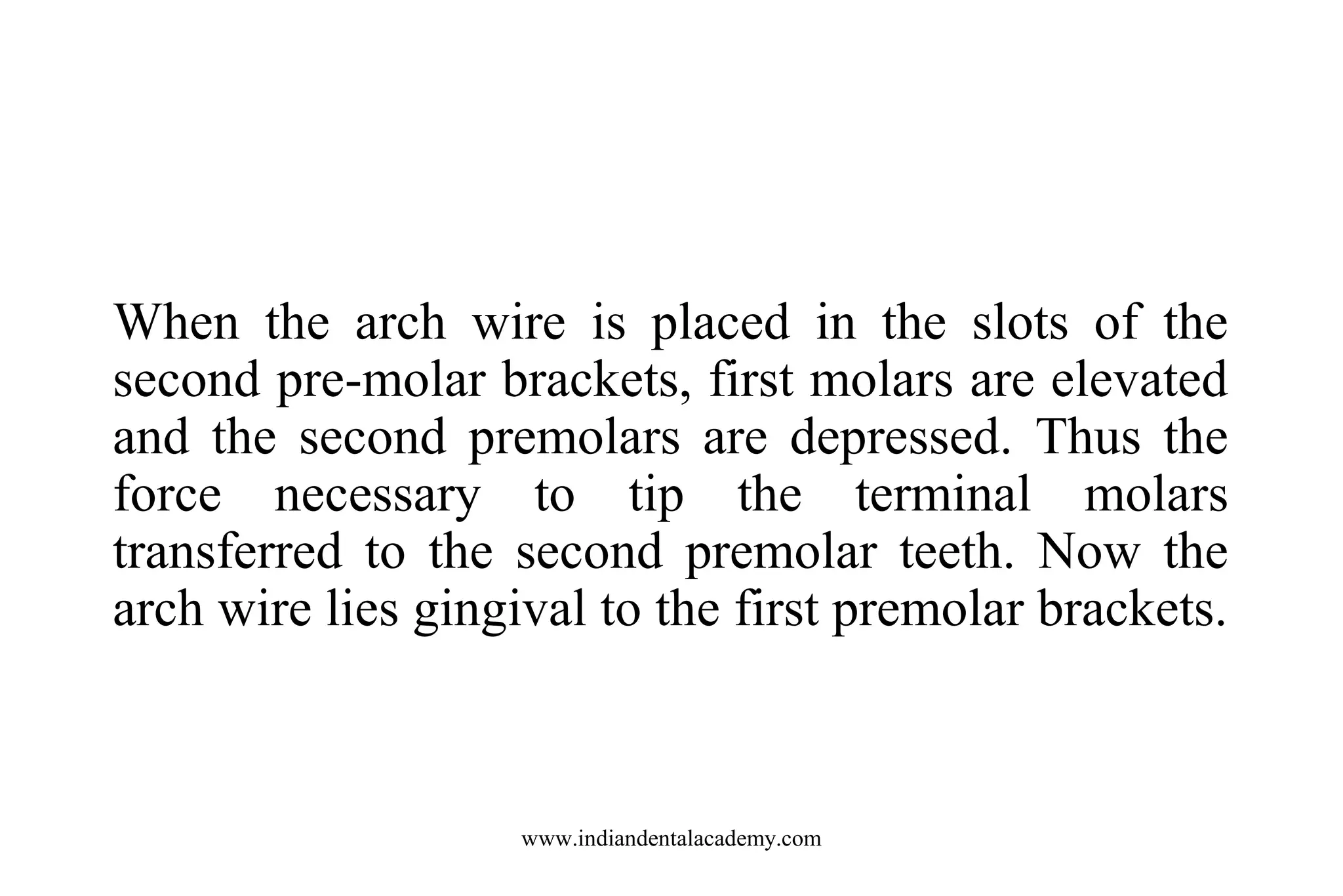When the arch wire is placed in the slots of the
second pre-molar brackets, first molars are elevated
and the second premolars are depressed. Thus the
force necessary to tip the terminal molars
transferred to the second premolar teeth. Now the
arch wire lies gingival to the first premolar brackets.

www.indiandentalacademy.com

 