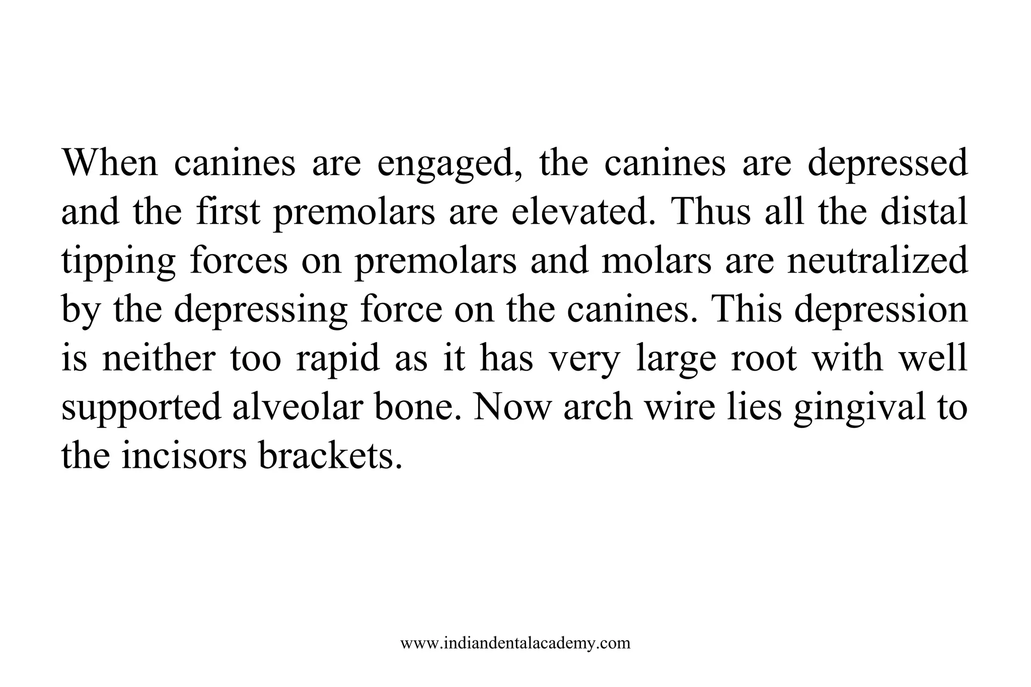 When canines are engaged, the canines are depressed
and the first premolars are elevated. Thus all the distal
tipping forces on premolars and molars are neutralized
by the depressing force on the canines. This depression
is neither too rapid as it has very large root with well
supported alveolar bone. Now arch wire lies gingival to
the incisors brackets.

www.indiandentalacademy.com

 