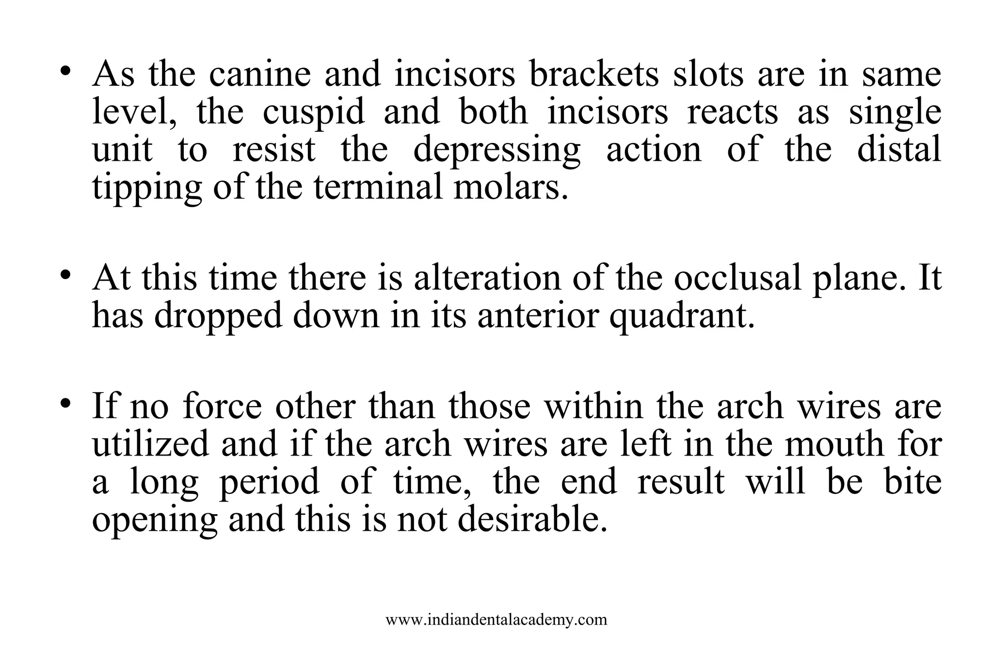 • As the canine and incisors brackets slots are in same
level, the cuspid and both incisors reacts as single
unit to resist the depressing action of the distal
tipping of the terminal molars.
• At this time there is alteration of the occlusal plane. It
has dropped down in its anterior quadrant.
• If no force other than those within the arch wires are
utilized and if the arch wires are left in the mouth for
a long period of time, the end result will be bite
opening and this is not desirable.
www.indiandentalacademy.com

 
