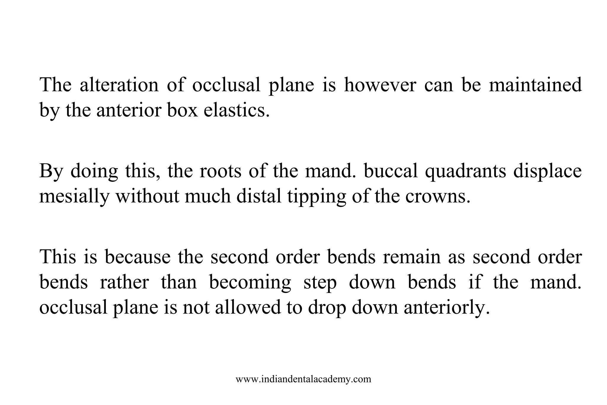 The alteration of occlusal plane is however can be maintained
by the anterior box elastics.
By doing this, the roots of the mand. buccal quadrants displace
mesially without much distal tipping of the crowns.
This is because the second order bends remain as second order
bends rather than becoming step down bends if the mand.
occlusal plane is not allowed to drop down anteriorly.

www.indiandentalacademy.com

 