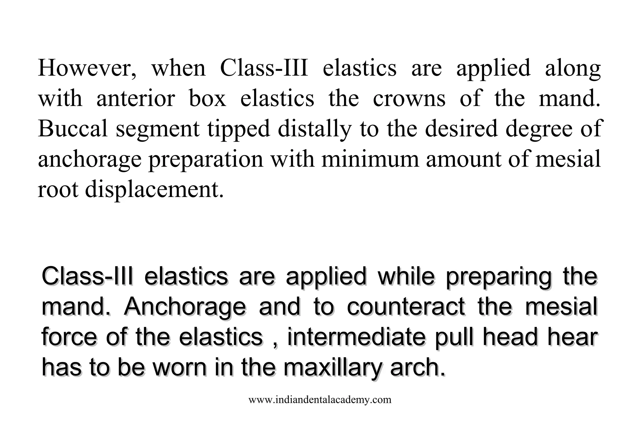 However, when Class-III elastics are applied along
with anterior box elastics the crowns of the mand.
Buccal segment tipped distally to the desired degree of
anchorage preparation with minimum amount of mesial
root displacement.
Class-III elastics are applied while preparing the
mand. Anchorage and to counteract the mesial
force of the elastics , intermediate pull head hear
has to be worn in the maxillary arch.
www.indiandentalacademy.com

 