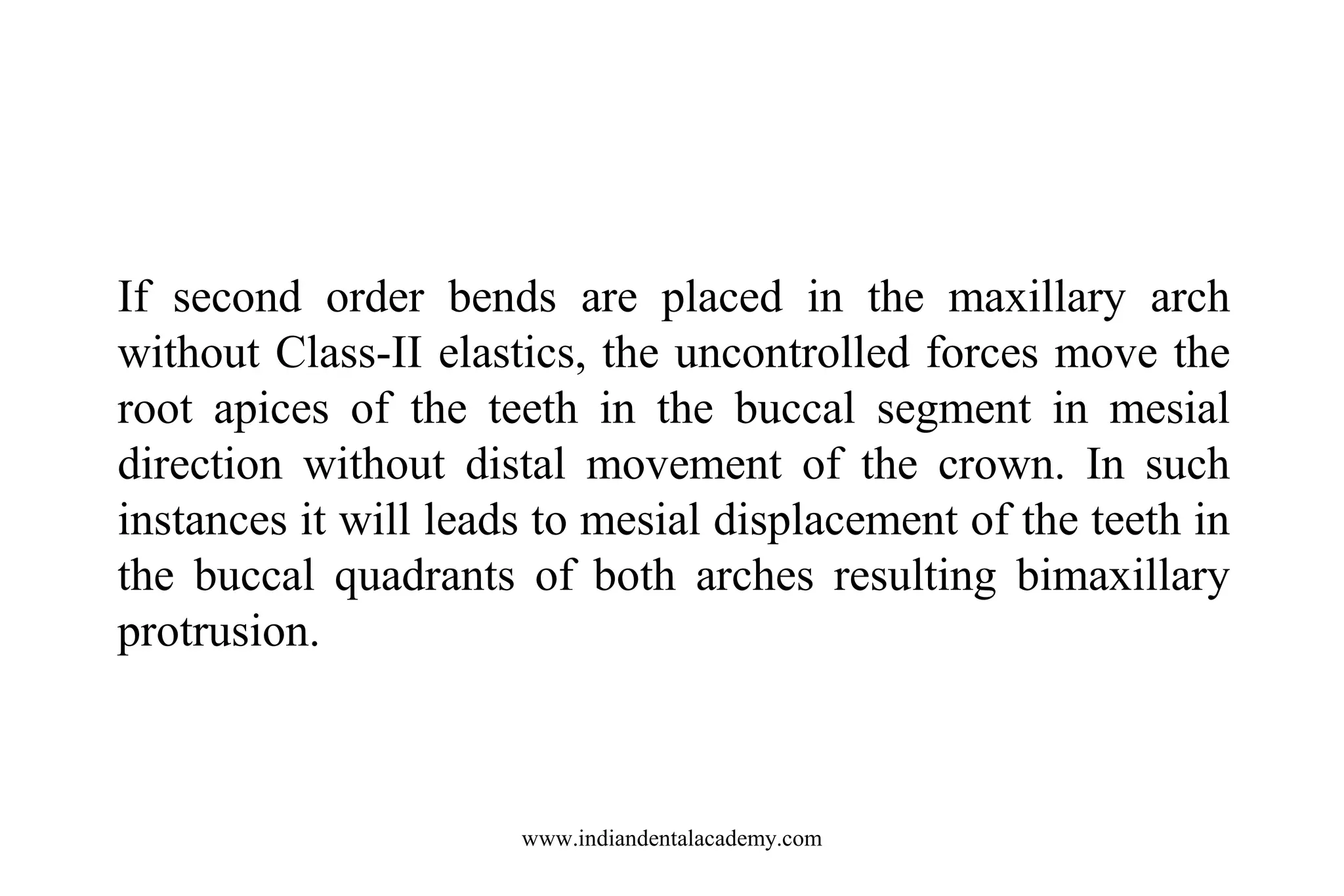If second order bends are placed in the maxillary arch
without Class-II elastics, the uncontrolled forces move the
root apices of the teeth in the buccal segment in mesial
direction without distal movement of the crown. In such
instances it will leads to mesial displacement of the teeth in
the buccal quadrants of both arches resulting bimaxillary
protrusion.

www.indiandentalacademy.com

 