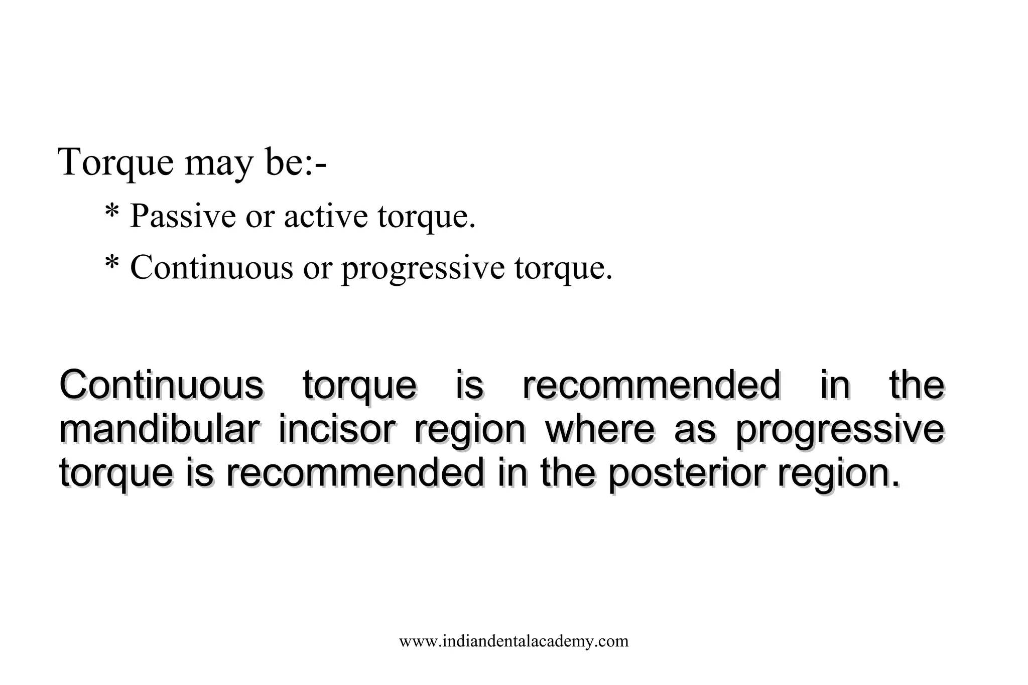 Torque may be:* Passive or active torque.
* Continuous or progressive torque.

Continuous torque is recommended in the
mandibular incisor region where as progressive
torque is recommended in the posterior region.

www.indiandentalacademy.com

 