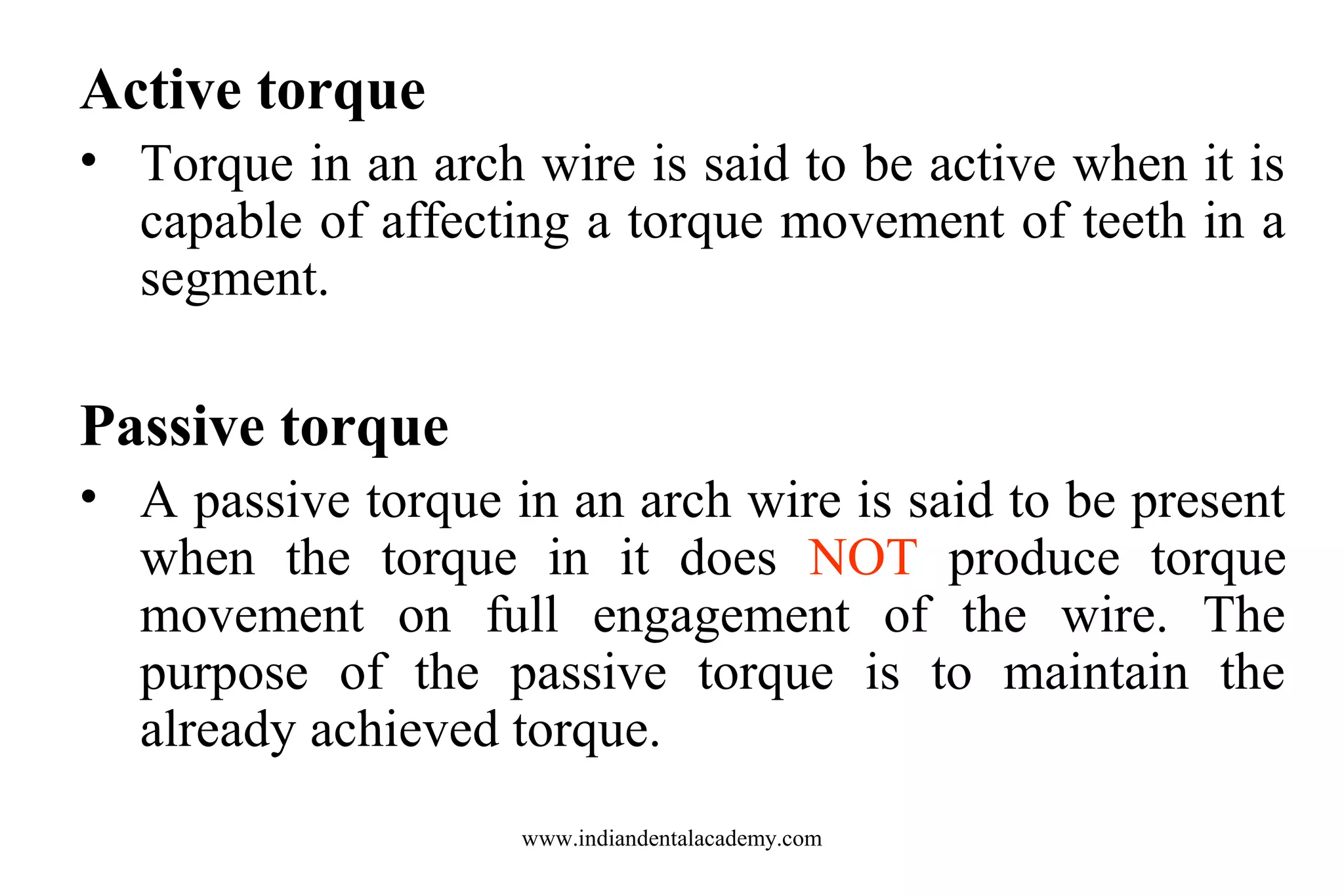 Active torque
• Torque in an arch wire is said to be active when it is
capable of affecting a torque movement of teeth in a
segment.

Passive torque
• A passive torque in an arch wire is said to be present
when the torque in it does NOT produce torque
movement on full engagement of the wire. The
purpose of the passive torque is to maintain the
already achieved torque.
www.indiandentalacademy.com

 