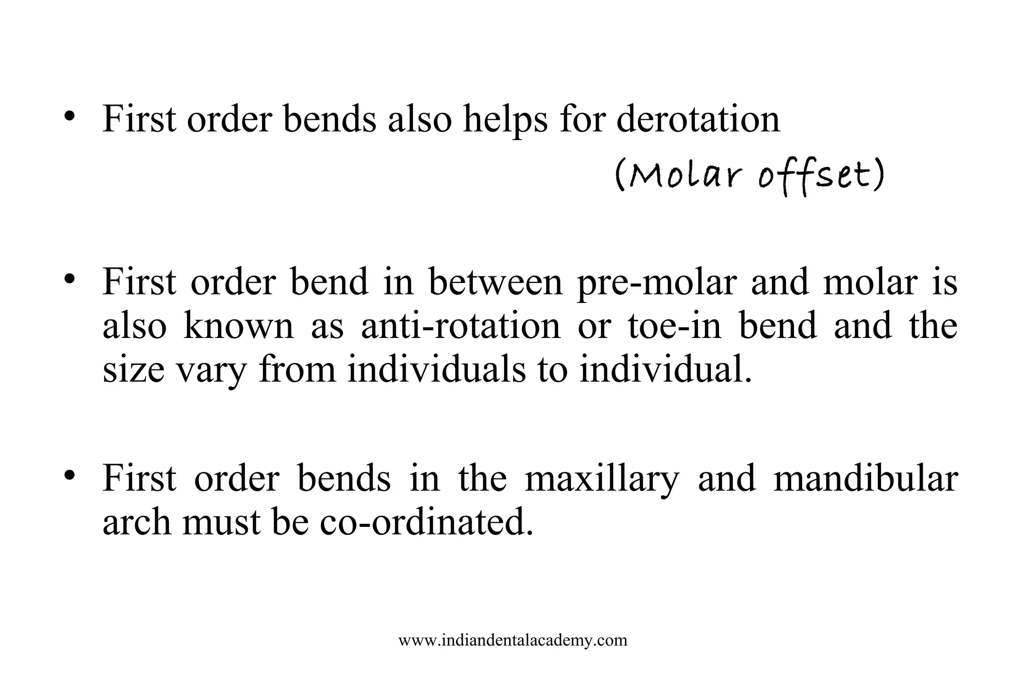 • First order bends also helps for derotation
(Molar offset)
• First order bend in between pre-molar and molar is
also known as anti-rotation or toe-in bend and the
size vary from individuals to individual.
• First order bends in the maxillary and mandibular
arch must be co-ordinated.
www.indiandentalacademy.com

 