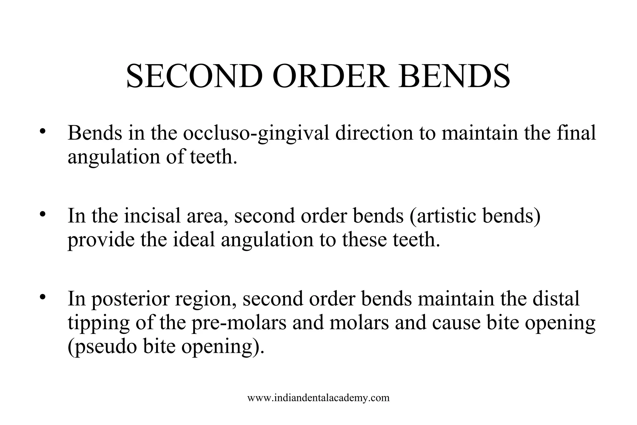 SECOND ORDER BENDS
• Bends in the occluso-gingival direction to maintain the final
angulation of teeth.
• In the incisal area, second order bends (artistic bends)
provide the ideal angulation to these teeth.
• In posterior region, second order bends maintain the distal
tipping of the pre-molars and molars and cause bite opening
(pseudo bite opening).
www.indiandentalacademy.com

 