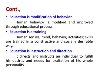 Cont.,
• Education is modification of behavior
Human behavior is modified and improved
through educational process.
• Education is a training
Human senses, mind, behavior, activities; skills
are trained in a constructive and socially desirable
way.
• Education is instruction and direction
It directs and instructs an individual to fulfill
his desires and needs for exaltation of his whole
personality.
 