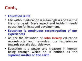 Cont.,
• Education is life
• Life without education is meaningless and like the
life of a beast. Every aspect and incident needs
education for its sound development.
• Education is continuous reconstruction of our
experiences
• As per the definition of John Dewey education
reconstructs and remodels our experiences
towards socially desirable way.
• Education is a power and treasure in human
being through which he is entitled as the
supreme master on the earth.
 