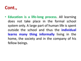 Cont.,
• Education is a life-long process. All learning
does not take place in the formal school
system only. A large part of human life is spent
outside the school and thus the individual
learns many thing informally living in the
home, the society and in the company of his
fellow beings.
 