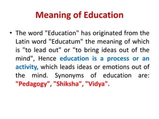 Meaning of Education
• The word "Education" has originated from the
Latin word "Educatum" the meaning of which
is "to lead out" or "to bring ideas out of the
mind", Hence education is a process or an
activity, which leads ideas or emotions out of
the mind. Synonyms of education are:
"Pedagogy", "Shiksha", "Vidya".
 