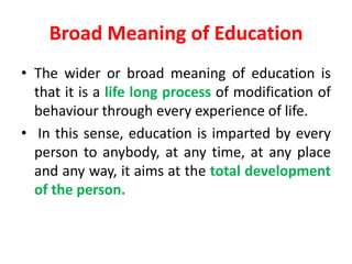 Broad Meaning of Education
• The wider or broad meaning of education is
that it is a life long process of modification of
behaviour through every experience of life.
• In this sense, education is imparted by every
person to anybody, at any time, at any place
and any way, it aims at the total development
of the person.
 