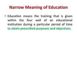Narrow Meaning of Education
• Education means the training that is given
within the four wall of an educational
institution during a particular period of time
to attain prescribed purposes and objectives.
 