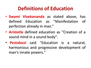 Definitions of Education
• Swami Vivekananda as stated above, has
defined Education as "Manifestation of
perfection already in man."
• Aristotle defined education as ''Creation of a
sound mind in a sound body".
• Pestalozzi said "Education is a natural,
harmonious and progressive development of
man's innate powers."
 