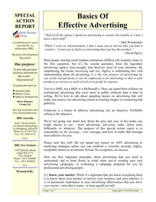 SPECIAL                                           Basics Of
  ACTION
  REPORT                                      Effective Advertising
                                “Half of all the money I spend on advertising is wasted, the trouble is, I don’t
                                know which half!”
A complimentary report                                                                          - John Wanamaker
    provided by an              “When I write an advertisement, I don’t want you to tell me that you find it
  independent BBG…              ‘creative.’ I want you to find it so interesting that you buy the product.”
Business Development                                                                                - David Ogilvy
      Specialist
                                Most people running small medium enterprises (SMEs) will instantly relate to
  Our purpose:                  the first quotation, but it’s the second quotation, from the legendary
                                advertising agency heavyweight, that deserves most of your attention. By
To provide practical
                                emphasising the words interesting and buy, Ogilvy is underlining this vital
business information
    that works…
                                understanding about all advertising: It is the sole purpose of advertising (in
    Guaranteed!                 any of the myriad forms it can be employed) to be interesting so that it sells
     Business                   products or services at such a level as to justify its expense.
       Publications
In particular how Ltd
     Australia Pty to:
                                You‘re a SME, not a BHP or a McDonald’s. They can spend their millions on
   Increase Sales
   Reduce Costs                 institutional advertising that owes more to public relations than it does to
   Improve Productivity         selling. We’re here to talk about spending money on advertising that will
                                make you money, not advertising aimed at creating images, or countering bad
     Better Business
       Group Ltd                publicity.

Serving Australian and          Creativity is a bonus in effective advertising, not an objective. Profitable
New Zealand Business.           selling is the objective.
    BBG Australia
                                We’re not going into detail here about the pros and cons of the media you
 Suite 7, Royal Arcade
Cnr Barolin & Bourbong          might choose to use - print advertising, television, radio, direct mail,
St, Bundaberg, Qld 4670         billboards, or whatever. The purpose of this special action report is to
 Phone+61 412 667 559           concentrate on the message - your message, and how to make that message
  Fax +617 3036 6174
                                most effective for you.
          Email:
bbgau@betterbusinessgroup.biz
                                Please note this well: Do not spend any money on ANY advertising or
  BBG New Zealand               marketing strategies unless you can establish a viciously accurate, highly-
 1329 Akatarawa Road            acceptable return on investment. Period. No exceptions, no excuses.
   Upper Hutt 5372.
     New Zealand
 Phone: +64 4 5266880
                                Here are four important principles about advertising that you need to
  Fax: +64 4 5264024            understand, and to keep firmly in mind when you’re creating your own
          Email:                advertising campaigns, or evaluating a campaign prepared for you by
bbgnz@betterbusinessgroup.biz   professional advertising people:
    Presented By:
                                (1) Know your market: While it’s important that you know everything there
                                is to know about your product or service, your business, and your industry, it
                                is of paramount importance to your advertising effectiveness that you know
                                your market - and what it wants - at least equally as well.
                                Page 1 of 7                                             Copyright © Fred Steensma
 