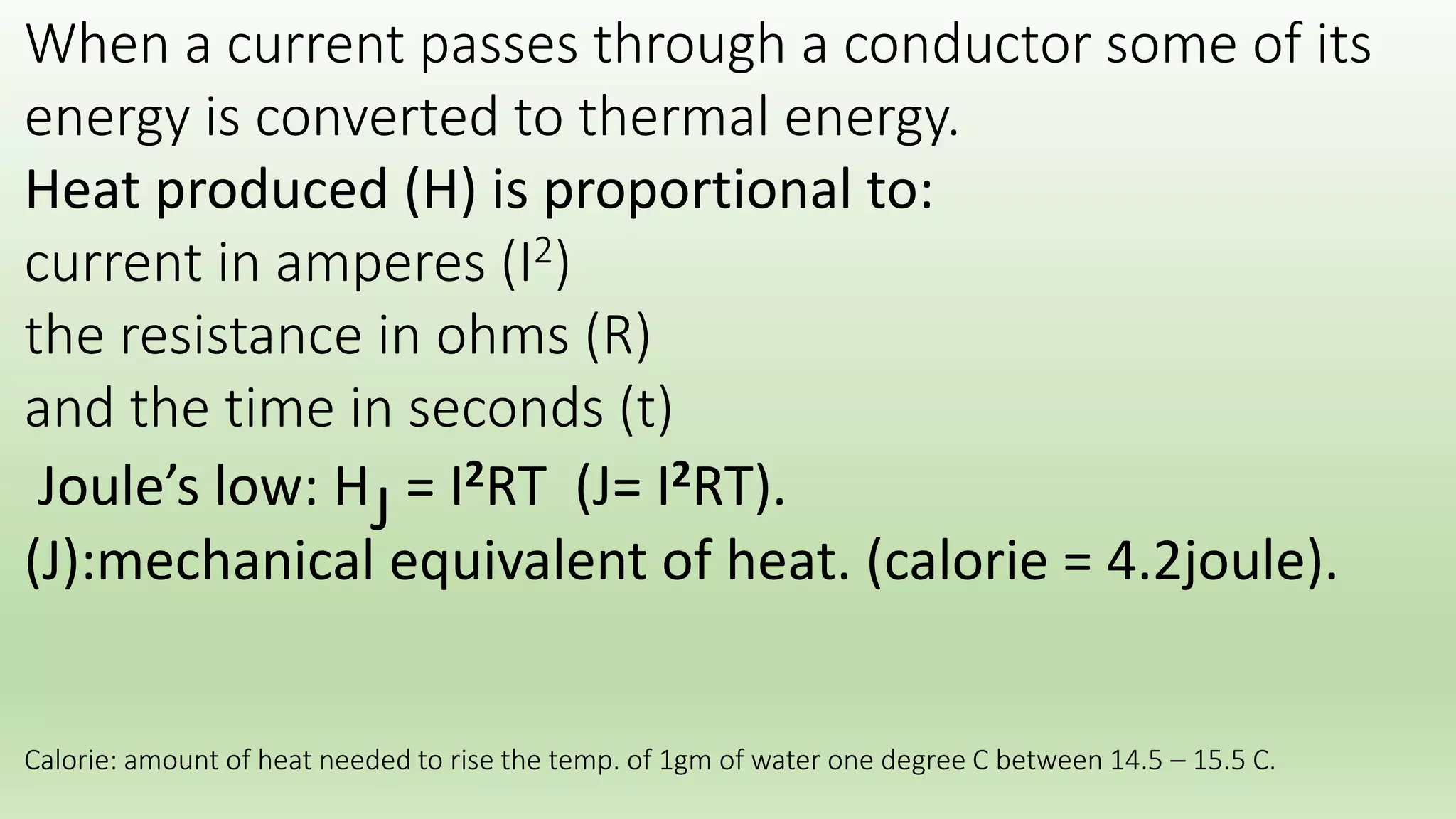 When a current passes through a conductor some of its 
energy is converted to thermal energy. 
Heat produced (H) is proportional to: 
current in amperes (I) 
potential difference in(v) volt 
and the time in seconds (t) 
V=IR “ ohm’s low” 
Joule’s low: HJ = Ix(IR) T (J= I2RT). 
(J):mechanical equivalent of heat. (calorie* = 4.2joule). 
* Calorie: amount of heat needed to rise the temp. of 1gm of water one degree C between 14.5 – 15.5 C. 
 