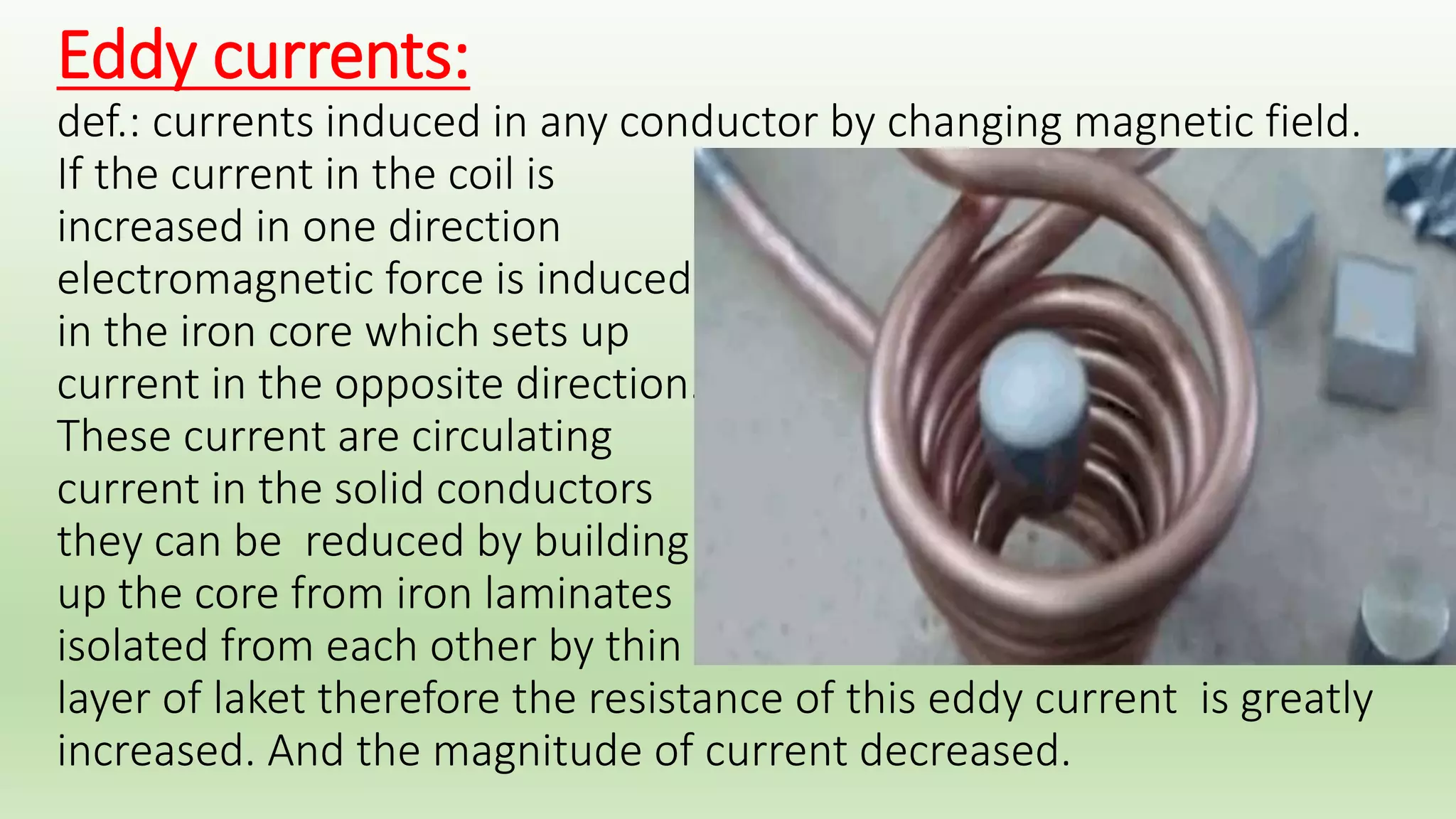 Resistor 
A resistor is an electrical 
component that limits or 
regulates the flow of 
electrical current in an 
electronic circuit. 
Transformers 
A transformer is an electrical 
apparatus designed to convert 
alternating current from 
one voltage to another. 
Transformer works on the 
principle of mutual induction 
of two coils. When current in 
the primary coil is changed, the flux 
linked to the secondary coil also changes. Consequently an EMF is induced in the 
secondary coil. 
 