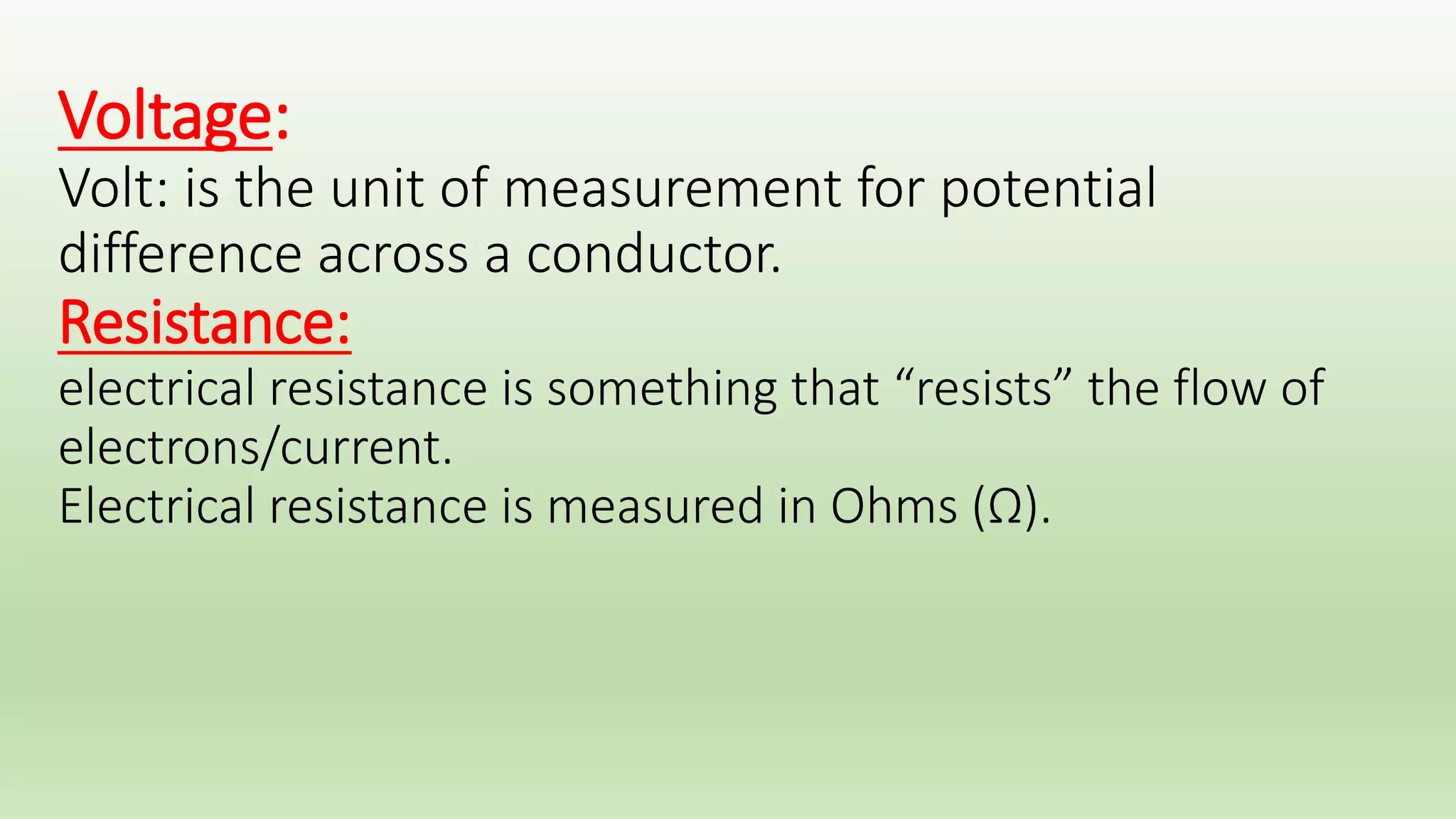 Voltage: 
Volt: is the unit of measurement for potential difference across a 
conductor. 
Resistance: 
electrical resistance is something that “resists” the flow of electrons/current. 
Electrical resistance is measured in Ohms (Ω). 
Resistivity: S(ohm/cm) x L(cm) / A (cm2) 
S= specific resistance. 
Conductivity (σ)= 1/Resistivity. 
======================================== 
effects of direct current: 
*chemical effects: electrolytic effect “ ions migration” 
*heat effects: ohm’s low & joule's low “see later”. 
*magnetic effect: right hand rule of flaming. 
 