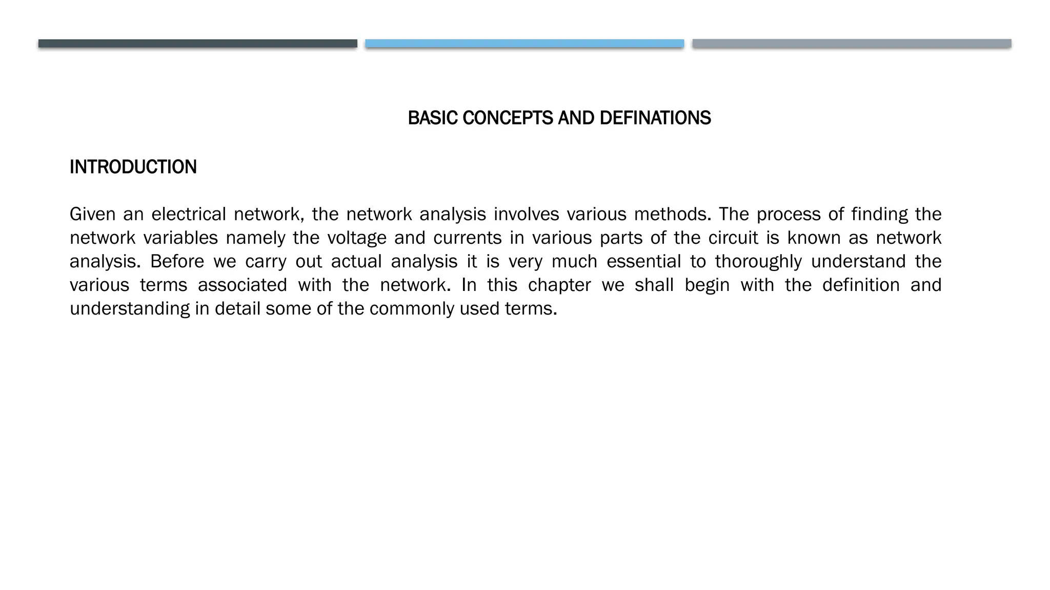 BASIC CONCEPTS AND DEFINATIONS
INTRODUCTION
Given an electrical network, the network analysis involves various methods. The process of finding the
network variables namely the voltage and currents in various parts of the circuit is known as network
analysis. Before we carry out actual analysis it is very much essential to thoroughly understand the
various terms associated with the network. In this chapter we shall begin with the definition and
understanding in detail some of the commonly used terms.
 