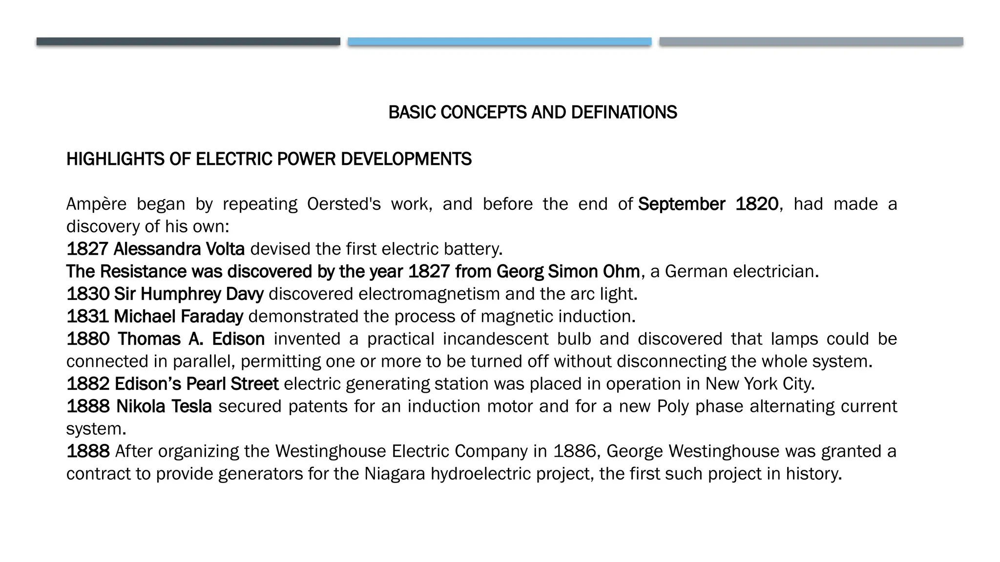 BASIC CONCEPTS AND DEFINATIONS
HIGHLIGHTS OF ELECTRIC POWER DEVELOPMENTS
Ampère began by repeating Oersted's work, and before the end of September 1820, had made a
discovery of his own:
1827 Alessandra Volta devised the first electric battery.
The Resistance was discovered by the year 1827 from Georg Simon Ohm, a German electrician.
1830 Sir Humphrey Davy discovered electromagnetism and the arc light.
1831 Michael Faraday demonstrated the process of magnetic induction.
1880 Thomas A. Edison invented a practical incandescent bulb and discovered that lamps could be
connected in parallel, permitting one or more to be turned off without disconnecting the whole system.
1882 Edison’s Pearl Street electric generating station was placed in operation in New York City.
1888 Nikola Tesla secured patents for an induction motor and for a new Poly phase alternating current
system.
1888 After organizing the Westinghouse Electric Company in 1886, George Westinghouse was granted a
contract to provide generators for the Niagara hydroelectric project, the first such project in history.
 