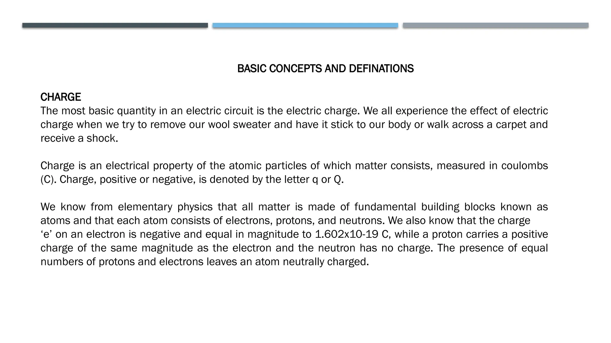 BASIC CONCEPTS AND DEFINATIONS
CHARGE
The most basic quantity in an electric circuit is the electric charge. We all experience the effect of electric
charge when we try to remove our wool sweater and have it stick to our body or walk across a carpet and
receive a shock.
Charge is an electrical property of the atomic particles of which matter consists, measured in coulombs
(C). Charge, positive or negative, is denoted by the letter q or Q.
We know from elementary physics that all matter is made of fundamental building blocks known as
atoms and that each atom consists of electrons, protons, and neutrons. We also know that the charge
‘e’ on an electron is negative and equal in magnitude to 1.602x10-19 C, while a proton carries a positive
charge of the same magnitude as the electron and the neutron has no charge. The presence of equal
numbers of protons and electrons leaves an atom neutrally charged.
 