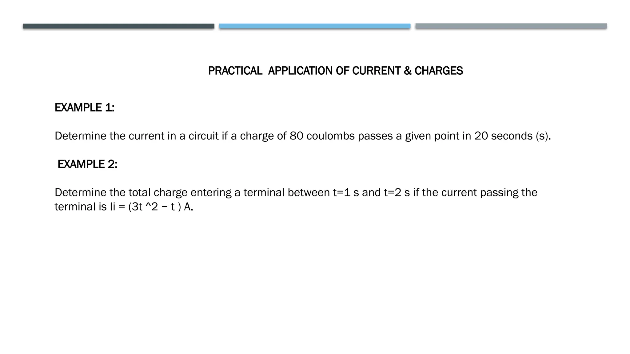 PRACTICAL APPLICATION OF CURRENT & CHARGES
EXAMPLE 1:
Determine the current in a circuit if a charge of 80 coulombs passes a given point in 20 seconds (s).
EXAMPLE 2:
Determine the total charge entering a terminal between t=1 s and t=2 s if the current passing the
terminal is Ii = (3t ^2 − t ) A.
 