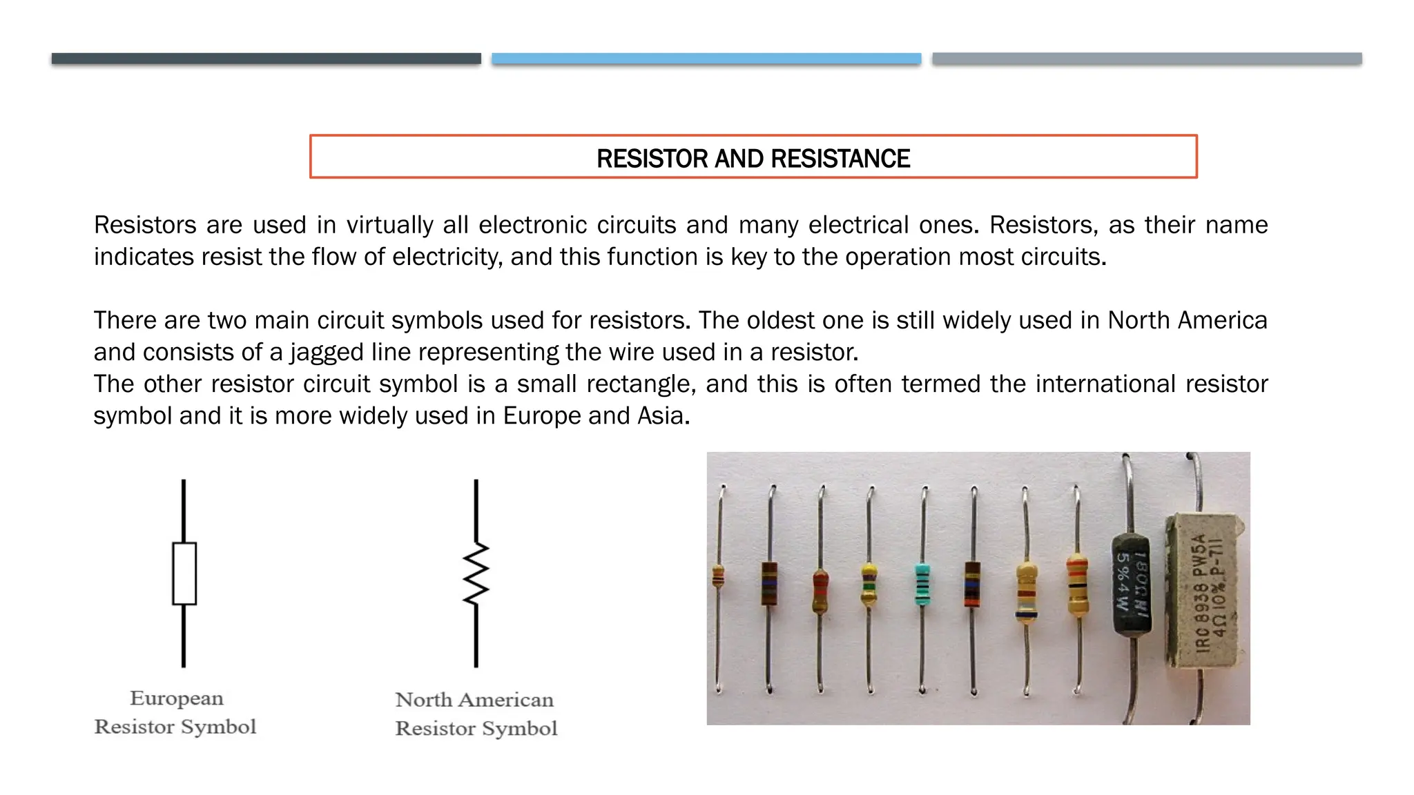 RESISTOR AND RESISTANCE
Resistors are used in virtually all electronic circuits and many electrical ones. Resistors, as their name
indicates resist the flow of electricity, and this function is key to the operation most circuits.
There are two main circuit symbols used for resistors. The oldest one is still widely used in North America
and consists of a jagged line representing the wire used in a resistor.
The other resistor circuit symbol is a small rectangle, and this is often termed the international resistor
symbol and it is more widely used in Europe and Asia.
 
