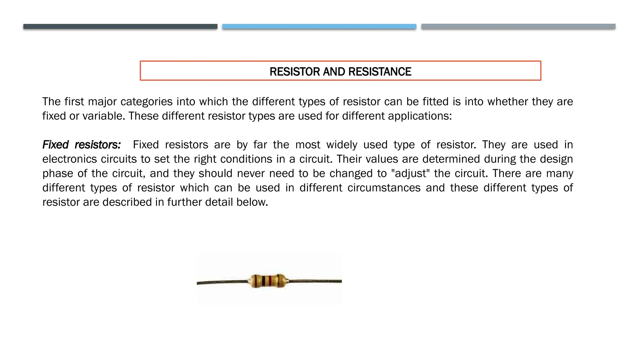 RESISTOR AND RESISTANCE
The first major categories into which the different types of resistor can be fitted is into whether they are
fixed or variable. These different resistor types are used for different applications:
Fixed resistors: Fixed resistors are by far the most widely used type of resistor. They are used in
electronics circuits to set the right conditions in a circuit. Their values are determined during the design
phase of the circuit, and they should never need to be changed to "adjust" the circuit. There are many
different types of resistor which can be used in different circumstances and these different types of
resistor are described in further detail below.
 