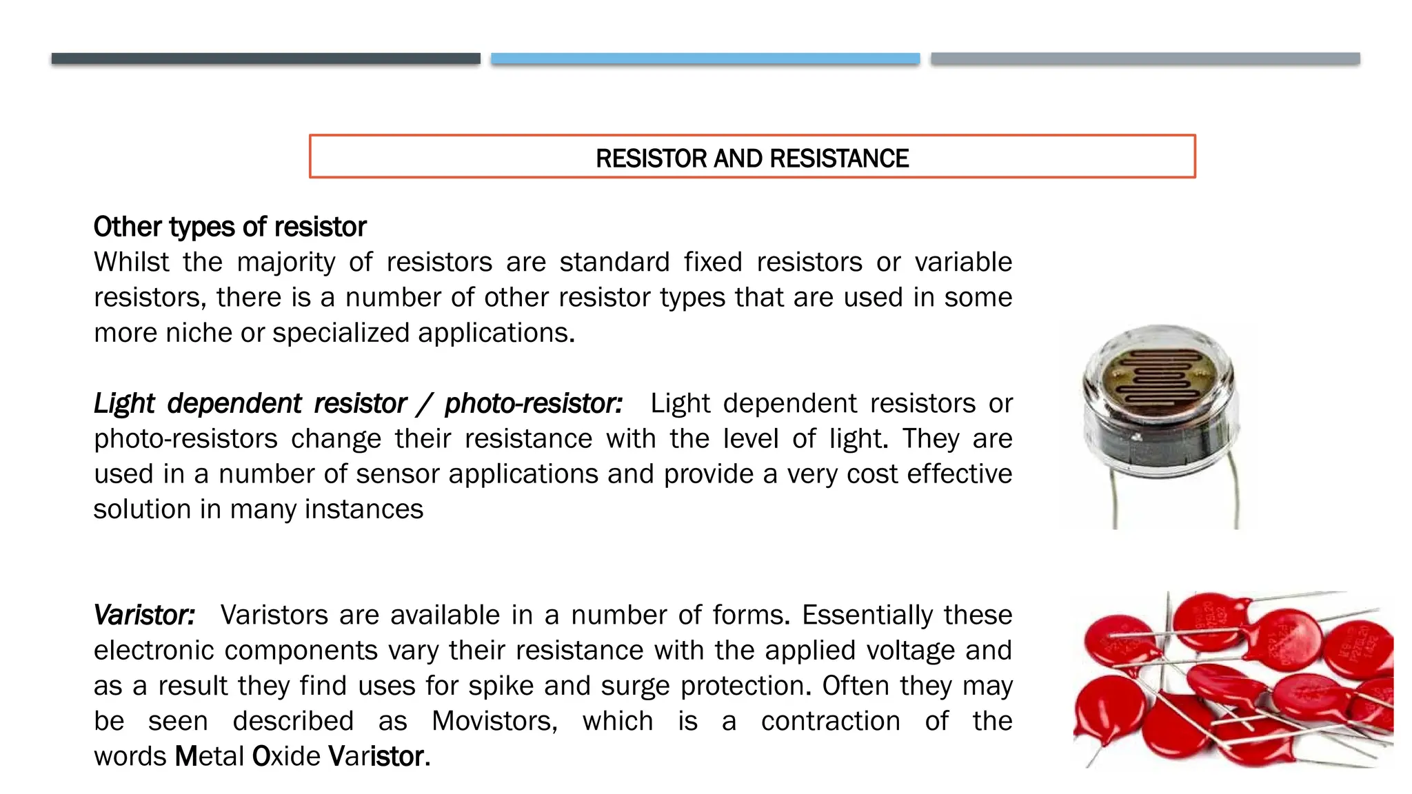 RESISTOR AND RESISTANCE
Other types of resistor
Whilst the majority of resistors are standard fixed resistors or variable
resistors, there is a number of other resistor types that are used in some
more niche or specialized applications.
Light dependent resistor / photo-resistor: Light dependent resistors or
photo-resistors change their resistance with the level of light. They are
used in a number of sensor applications and provide a very cost effective
solution in many instances
Varistor: Varistors are available in a number of forms. Essentially these
electronic components vary their resistance with the applied voltage and
as a result they find uses for spike and surge protection. Often they may
be seen described as Movistors, which is a contraction of the
words Metal Oxide Varistor.
 
