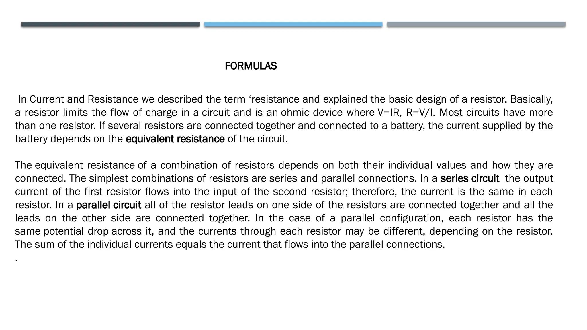 In Current and Resistance we described the term ‘resistance and explained the basic design of a resistor. Basically,
a resistor limits the flow of charge in a circuit and is an ohmic device where V=IR, R=V/I. Most circuits have more
than one resistor. If several resistors are connected together and connected to a battery, the current supplied by the
battery depends on the equivalent resistance of the circuit.
The equivalent resistance of a combination of resistors depends on both their individual values and how they are
connected. The simplest combinations of resistors are series and parallel connections. In a series circuit the output
current of the first resistor flows into the input of the second resistor; therefore, the current is the same in each
resistor. In a parallel circuit all of the resistor leads on one side of the resistors are connected together and all the
leads on the other side are connected together. In the case of a parallel configuration, each resistor has the
same potential drop across it, and the currents through each resistor may be different, depending on the resistor.
The sum of the individual currents equals the current that flows into the parallel connections.
.
FORMULAS
 