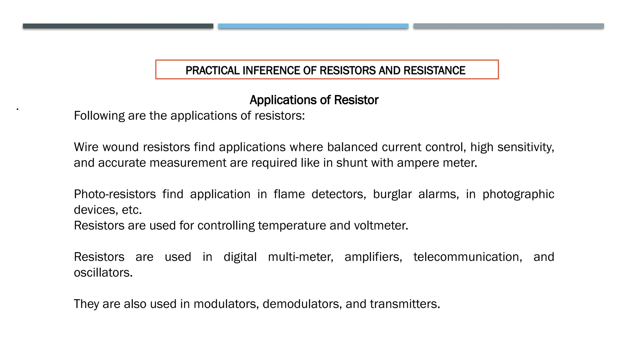 .
PRACTICAL INFERENCE OF RESISTORS AND RESISTANCE
Applications of Resistor
Following are the applications of resistors:
Wire wound resistors find applications where balanced current control, high sensitivity,
and accurate measurement are required like in shunt with ampere meter.
Photo-resistors find application in flame detectors, burglar alarms, in photographic
devices, etc.
Resistors are used for controlling temperature and voltmeter.
Resistors are used in digital multi-meter, amplifiers, telecommunication, and
oscillators.
They are also used in modulators, demodulators, and transmitters.
 