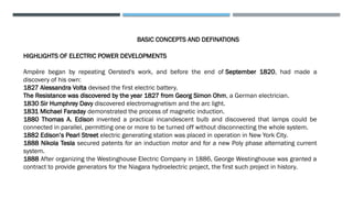 BASIC CONCEPTS AND DEFINATIONS
HIGHLIGHTS OF ELECTRIC POWER DEVELOPMENTS
Ampère began by repeating Oersted's work, and before the end of September 1820, had made a
discovery of his own:
1827 Alessandra Volta devised the first electric battery.
The Resistance was discovered by the year 1827 from Georg Simon Ohm, a German electrician.
1830 Sir Humphrey Davy discovered electromagnetism and the arc light.
1831 Michael Faraday demonstrated the process of magnetic induction.
1880 Thomas A. Edison invented a practical incandescent bulb and discovered that lamps could be
connected in parallel, permitting one or more to be turned off without disconnecting the whole system.
1882 Edison’s Pearl Street electric generating station was placed in operation in New York City.
1888 Nikola Tesla secured patents for an induction motor and for a new Poly phase alternating current
system.
1888 After organizing the Westinghouse Electric Company in 1886, George Westinghouse was granted a
contract to provide generators for the Niagara hydroelectric project, the first such project in history.
 