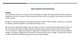 BASIC CONCEPTS AND DEFINATIONS
CHARGE
The most basic quantity in an electric circuit is the electric charge. We all experience the effect of electric
charge when we try to remove our wool sweater and have it stick to our body or walk across a carpet and
receive a shock.
Charge is an electrical property of the atomic particles of which matter consists, measured in coulombs
(C). Charge, positive or negative, is denoted by the letter q or Q.
We know from elementary physics that all matter is made of fundamental building blocks known as
atoms and that each atom consists of electrons, protons, and neutrons. We also know that the charge
‘e’ on an electron is negative and equal in magnitude to 1.602x10-19 C, while a proton carries a positive
charge of the same magnitude as the electron and the neutron has no charge. The presence of equal
numbers of protons and electrons leaves an atom neutrally charged.
 