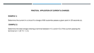 PRACTICAL APPLICATION OF CURRENT & CHARGES
EXAMPLE 1:
Determine the current in a circuit if a charge of 80 coulombs passes a given point in 20 seconds (s).
EXAMPLE 2:
Determine the total charge entering a terminal between t=1 s and t=2 s if the current passing the
terminal is Ii = (3t ^2 − t ) A.
 