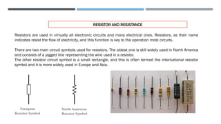 RESISTOR AND RESISTANCE
Resistors are used in virtually all electronic circuits and many electrical ones. Resistors, as their name
indicates resist the flow of electricity, and this function is key to the operation most circuits.
There are two main circuit symbols used for resistors. The oldest one is still widely used in North America
and consists of a jagged line representing the wire used in a resistor.
The other resistor circuit symbol is a small rectangle, and this is often termed the international resistor
symbol and it is more widely used in Europe and Asia.
 