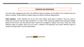RESISTOR AND RESISTANCE
The first major categories into which the different types of resistor can be fitted is into whether they are
fixed or variable. These different resistor types are used for different applications:
Fixed resistors: Fixed resistors are by far the most widely used type of resistor. They are used in
electronics circuits to set the right conditions in a circuit. Their values are determined during the design
phase of the circuit, and they should never need to be changed to "adjust" the circuit. There are many
different types of resistor which can be used in different circumstances and these different types of
resistor are described in further detail below.
 