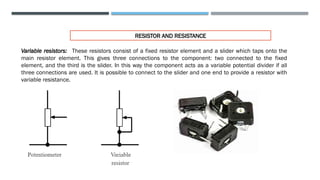RESISTOR AND RESISTANCE
Variable resistors: These resistors consist of a fixed resistor element and a slider which taps onto the
main resistor element. This gives three connections to the component: two connected to the fixed
element, and the third is the slider. In this way the component acts as a variable potential divider if all
three connections are used. It is possible to connect to the slider and one end to provide a resistor with
variable resistance.
 
