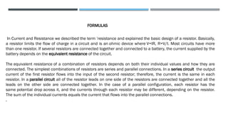 In Current and Resistance we described the term ‘resistance and explained the basic design of a resistor. Basically,
a resistor limits the flow of charge in a circuit and is an ohmic device where V=IR, R=V/I. Most circuits have more
than one resistor. If several resistors are connected together and connected to a battery, the current supplied by the
battery depends on the equivalent resistance of the circuit.
The equivalent resistance of a combination of resistors depends on both their individual values and how they are
connected. The simplest combinations of resistors are series and parallel connections. In a series circuit the output
current of the first resistor flows into the input of the second resistor; therefore, the current is the same in each
resistor. In a parallel circuit all of the resistor leads on one side of the resistors are connected together and all the
leads on the other side are connected together. In the case of a parallel configuration, each resistor has the
same potential drop across it, and the currents through each resistor may be different, depending on the resistor.
The sum of the individual currents equals the current that flows into the parallel connections.
.
FORMULAS
 