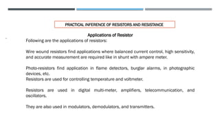 .
PRACTICAL INFERENCE OF RESISTORS AND RESISTANCE
Applications of Resistor
Following are the applications of resistors:
Wire wound resistors find applications where balanced current control, high sensitivity,
and accurate measurement are required like in shunt with ampere meter.
Photo-resistors find application in flame detectors, burglar alarms, in photographic
devices, etc.
Resistors are used for controlling temperature and voltmeter.
Resistors are used in digital multi-meter, amplifiers, telecommunication, and
oscillators.
They are also used in modulators, demodulators, and transmitters.
 