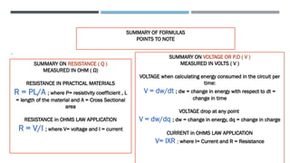 SUMMARY OF FORMULAS
POINTS TO NOTE
.
SUMMARY ON RESISTANCE ( Q )
MEASURED IN OHM ( Ω)
RESISTANCE IN PRACTICAL MATERIALS
R = ΡL/A ; where Ρ= resistivity coefficient , L
= length of the material and A = Cross Sectional
area
RESISTANCE in OHMS LAW APPLICATION
R = V/I ; where V= voltage and I = current
SUMMARY ON VOLTAGE OR P.D ( V )
MEASURED IN VOLTS ( V )
VOLTAGE when calculating energy consumed in the circuit per
time:
V = dw/dt ; dw = change in energy with respect to dt =
change in time
VOLTAGE drop at any point
V = dw/dq ; dw = change in energy, dq = change in charge
CURRENT in OHMS LAW APPLICATION
V= IXR ; where I= Current and R = Resistance
 