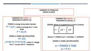 SUMMARY OF FORMULAS
POINTS TO NOTE
.
SUMMARY ON POWER ( P )
MEASURED IN WATTS ( W)
POWER in energy consumption devices
P = w/t ; where w=energy and t = time
ALSO
P = dw/dt
POWER in OHMS LAW APPLICATION
P= VXI
; P=Ri^2; P=V^2/R ; where V= voltage
and I = current and R = resistance
SUMMARY ON ENERGY ( w )
MEASURED IN JOULES ( J)
ENERGY absorb or supplied from a time to another;
wwwwww
Where P = POWER and V = VOLTAGE, i = CURRENT
ENERGY in OHMS LAW APPLICATION
w = POWER X TIME
w = P X t
 