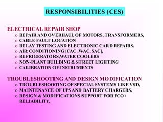 ELECTRICAL REPAIR SHOP
o REPAIR AND OVERHAUL OF MOTORS, TRANSFORMERS,
o CABLE FAULT LOCATION
o RELAY TESTING AND ELECTRONIC CARD REPAIRS.
o AIR CONDITIONING [CAC ,WAC, SAC],
o REFRIGERATORS,WATER COOLERS
o NON-PLANT BUILDING & STREET LIGHTING
o CALIBRATION OF INSTRUMENTS
TROUBLESHOOTING AND DESIGN MODIFICATION
o TROUBLESHOOTING OF SPECIAL SYSTEMS LIKE VSD,
o MAINTENANCE OF UPS AND BATTERY CHARGERS.
o DESIGN & MODIFICATIONS SUPPORT FOR FCO /
RELIABILITY.
RESPONSIBILITIES (CES)
 