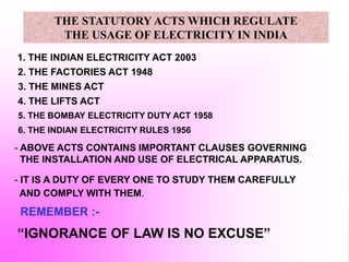 1. THE INDIAN ELECTRICITY ACT 2003
2. THE FACTORIES ACT 1948
3. THE MINES ACT
4. THE LIFTS ACT
- ABOVE ACTS CONTAINS IMPORTANT CLAUSES GOVERNING
THE INSTALLATION AND USE OF ELECTRICAL APPARATUS.
- IT IS A DUTY OF EVERY ONE TO STUDY THEM CAREFULLY
AND COMPLY WITH THEM.
REMEMBER :-
“IGNORANCE OF LAW IS NO EXCUSE”
5. THE BOMBAY ELECTRICITY DUTY ACT 1958
THE STATUTORY ACTS WHICH REGULATE
THE USAGE OF ELECTRICITY IN INDIA
6. THE INDIAN ELECTRICITY RULES 1956
 
