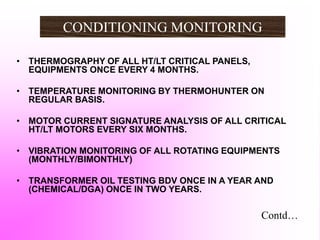 CONDITIONING MONITORING
• THERMOGRAPHY OF ALL HT/LT CRITICAL PANELS,
EQUIPMENTS ONCE EVERY 4 MONTHS.
• TEMPERATURE MONITORING BY THERMOHUNTER ON
REGULAR BASIS.
• MOTOR CURRENT SIGNATURE ANALYSIS OF ALL CRITICAL
HT/LT MOTORS EVERY SIX MONTHS.
• VIBRATION MONITORING OF ALL ROTATING EQUIPMENTS
(MONTHLY/BIMONTHLY)
• TRANSFORMER OIL TESTING BDV ONCE IN A YEAR AND
(CHEMICAL/DGA) ONCE IN TWO YEARS.
Contd…
 